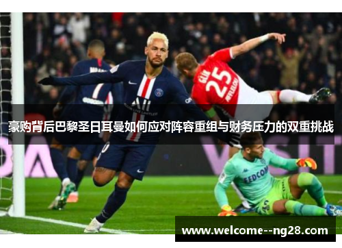 豪购背后巴黎圣日耳曼如何应对阵容重组与财务压力的双重挑战