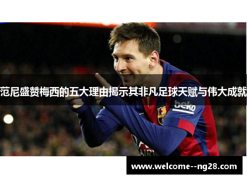 范尼盛赞梅西的五大理由揭示其非凡足球天赋与伟大成就