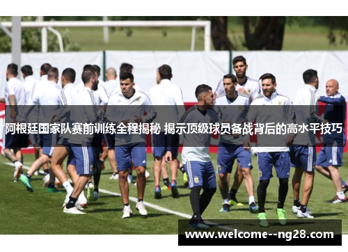 阿根廷国家队赛前训练全程揭秘 揭示顶级球员备战背后的高水平技巧