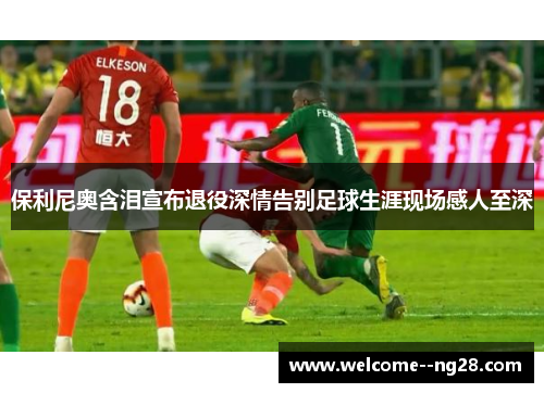 保利尼奥含泪宣布退役深情告别足球生涯现场感人至深