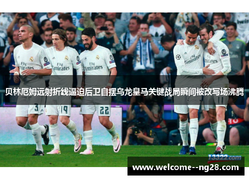 贝林厄姆远射折线逼迫后卫自摆乌龙皇马关键战局瞬间被改写场沸腾
